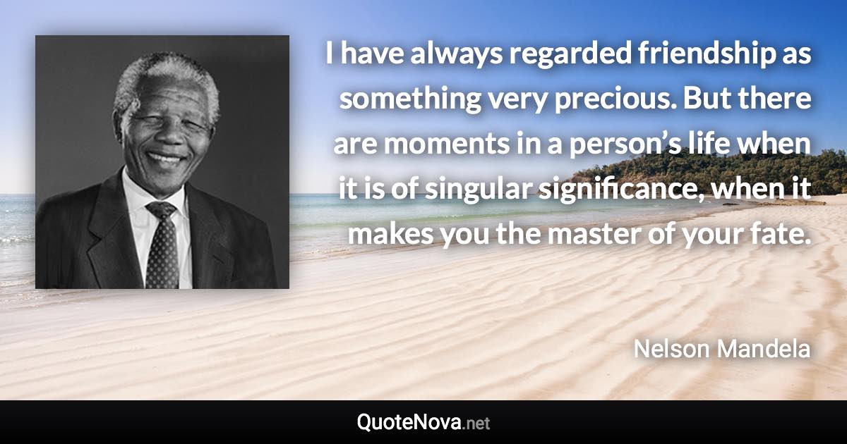 I have always regarded friendship as something very precious. But there are moments in a person’s life when it is of singular significance, when it makes you the master of your fate. - Nelson Mandela quote