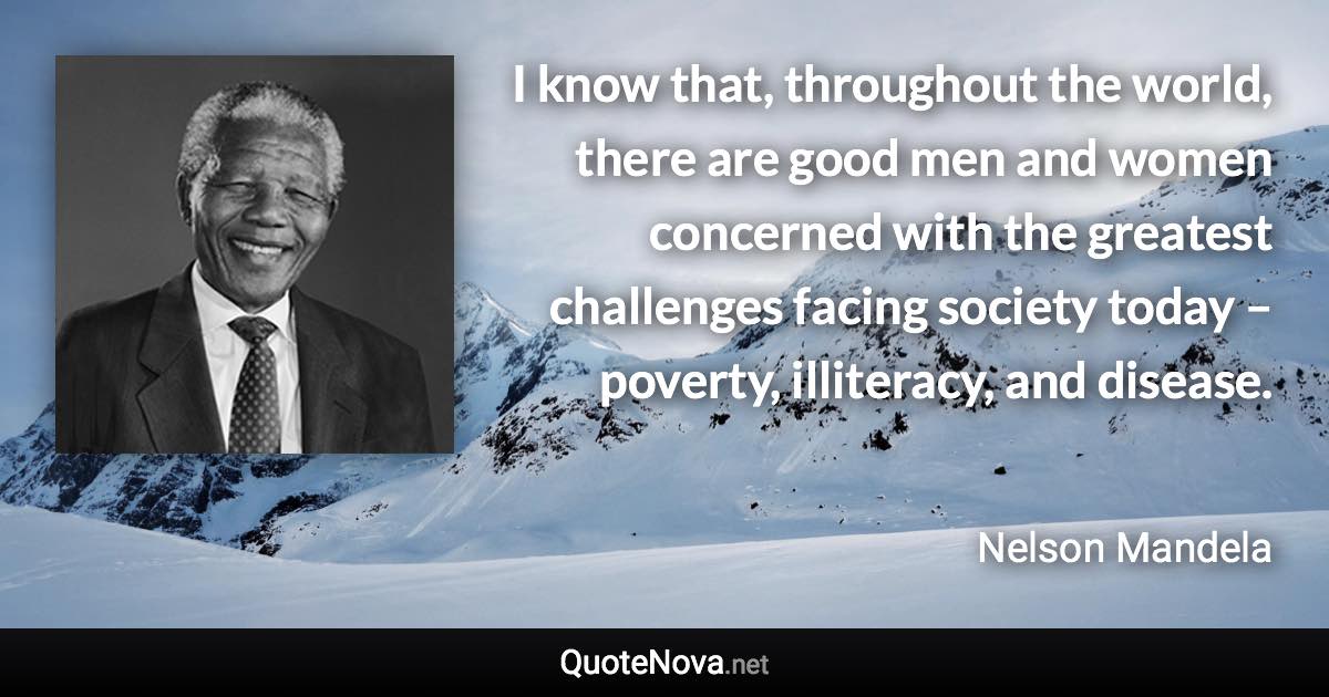 I know that, throughout the world, there are good men and women concerned with the greatest challenges facing society today – poverty, illiteracy, and disease. - Nelson Mandela quote