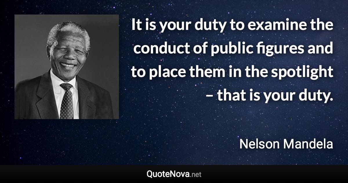 It is your duty to examine the conduct of public figures and to place them in the spotlight – that is your duty. - Nelson Mandela quote