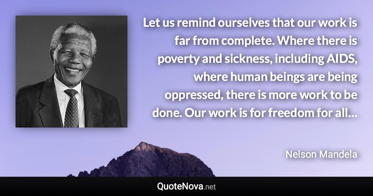 Let us remind ourselves that our work is far from complete. Where there is poverty and sickness, including AIDS, where human beings are being oppressed, there is more work to be done. Our work is for freedom for all… - Nelson Mandela quote