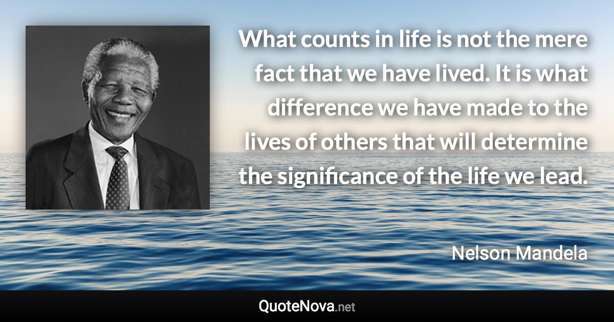 What counts in life is not the mere fact that we have lived. It is what difference we have made to the lives of others that will determine the significance of the life we lead. - Nelson Mandela quote