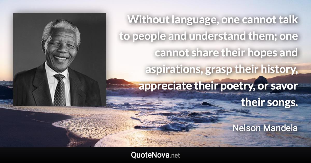 Without language, one cannot talk to people and understand them; one cannot share their hopes and aspirations, grasp their history, appreciate their poetry, or savor their songs. - Nelson Mandela quote