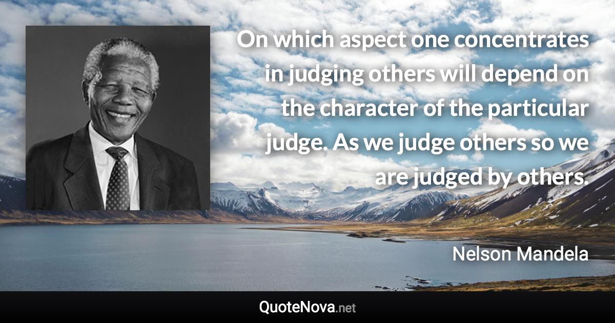 On which aspect one concentrates in judging others will depend on the character of the particular judge. As we judge others so we are judged by others. - Nelson Mandela quote