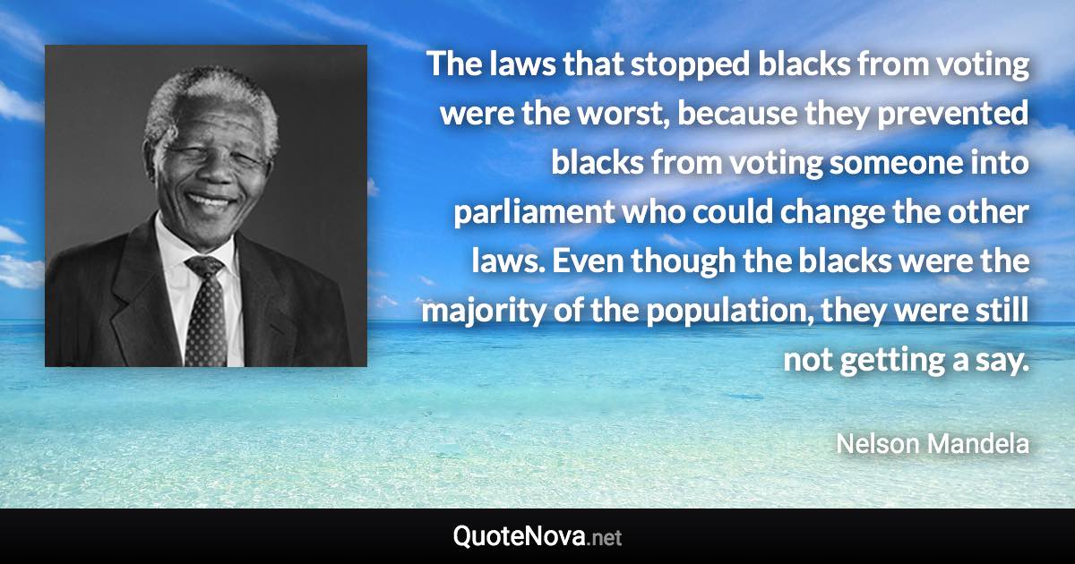 The laws that stopped blacks from voting were the worst, because they prevented blacks from voting someone into parliament who could change the other laws. Even though the blacks were the majority of the population, they were still not getting a say. - Nelson Mandela quote