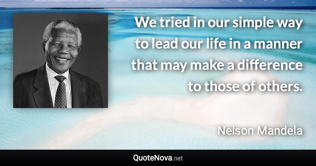 We tried in our simple way to lead our life in a manner that may make a difference to those of others. - Nelson Mandela quote