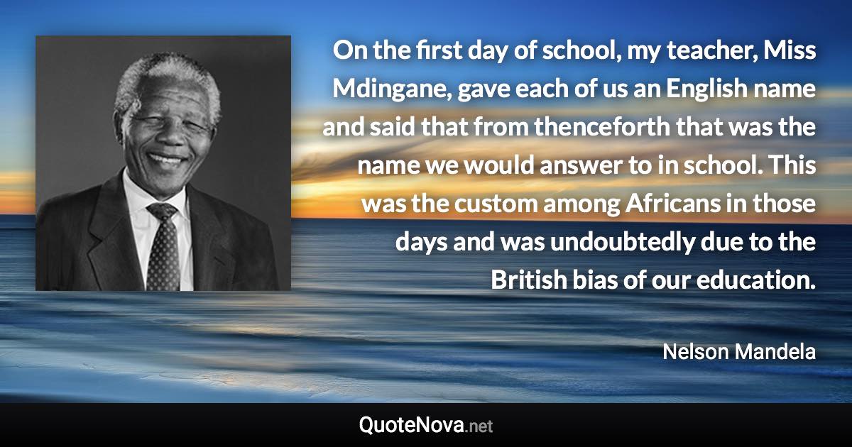 On the first day of school, my teacher, Miss Mdingane, gave each of us an English name and said that from thenceforth that was the name we would answer to in school. This was the custom among Africans in those days and was undoubtedly due to the British bias of our education. - Nelson Mandela quote