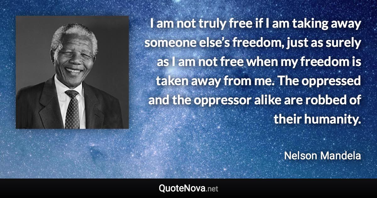 I am not truly free if I am taking away someone else’s freedom, just as surely as I am not free when my freedom is taken away from me. The oppressed and the oppressor alike are robbed of their humanity. - Nelson Mandela quote