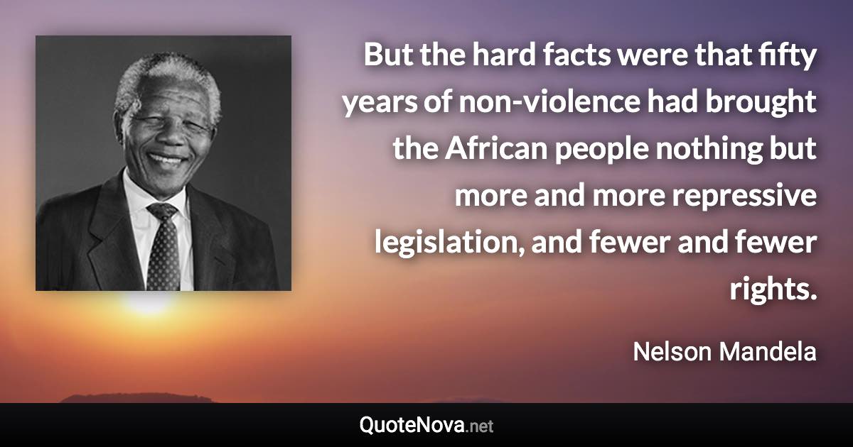 But the hard facts were that fifty years of non-violence had brought the African people nothing but more and more repressive legislation, and fewer and fewer rights. - Nelson Mandela quote