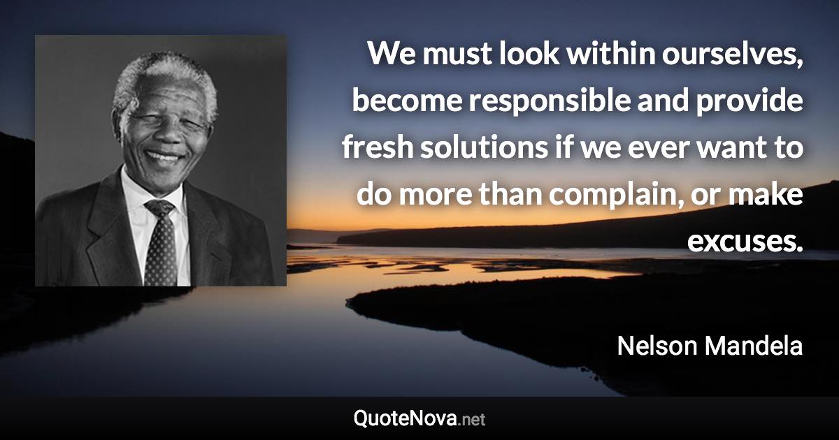 We must look within ourselves, become responsible and provide fresh solutions if we ever want to do more than complain, or make excuses. - Nelson Mandela quote