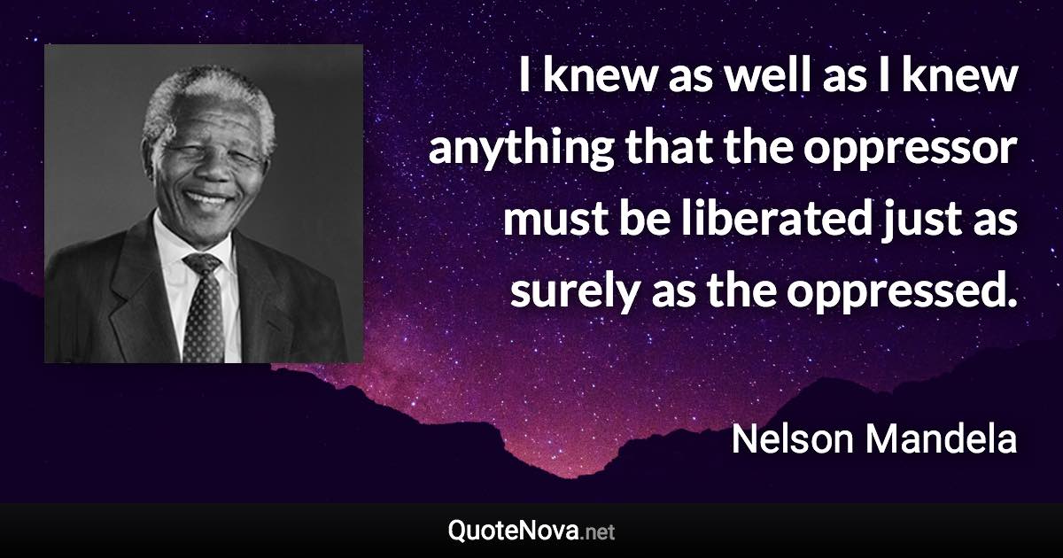 I knew as well as I knew anything that the oppressor must be liberated just as surely as the oppressed. - Nelson Mandela quote