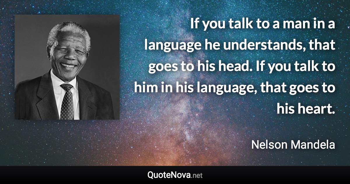 If you talk to a man in a language he understands, that goes to his head. If you talk to him in his language, that goes to his heart. - Nelson Mandela quote