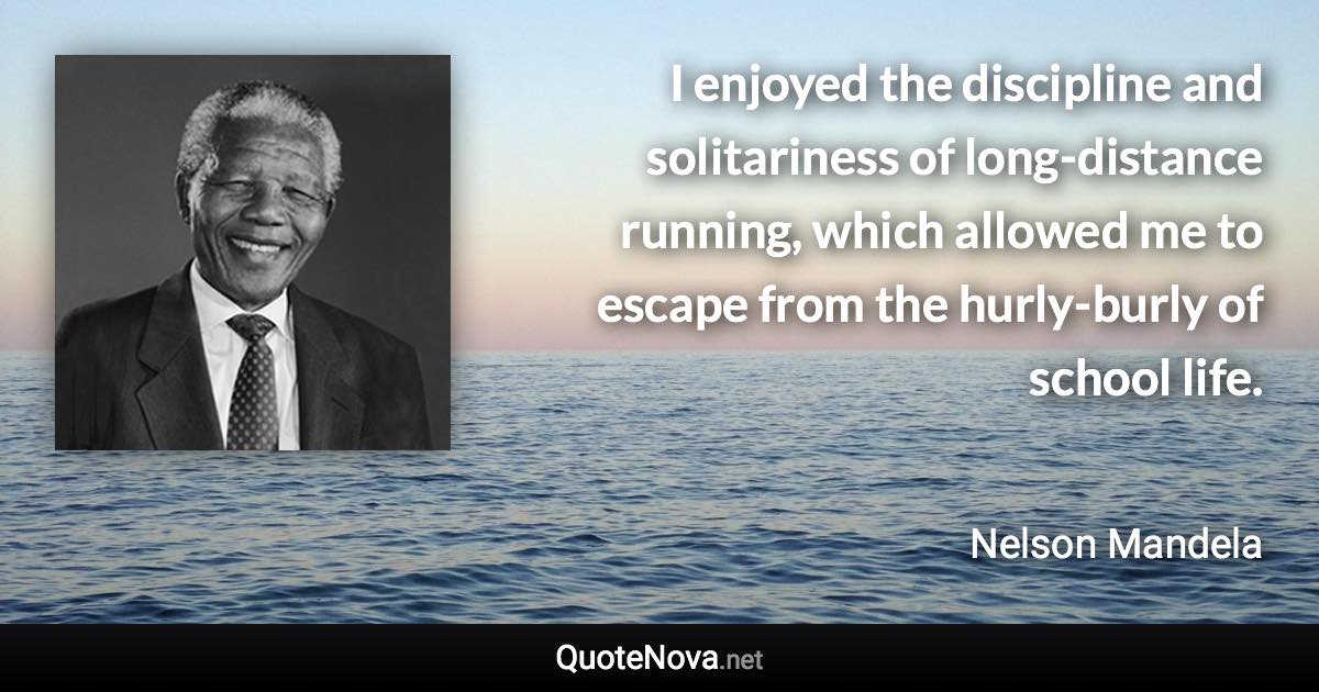 I enjoyed the discipline and solitariness of long-distance running, which allowed me to escape from the hurly-burly of school life. - Nelson Mandela quote