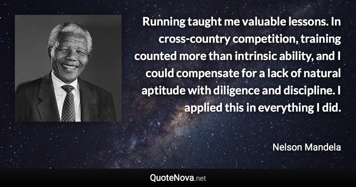 Running taught me valuable lessons. In cross-country competition, training counted more than intrinsic ability, and I could compensate for a lack of natural aptitude with diligence and discipline. I applied this in everything I did. - Nelson Mandela quote