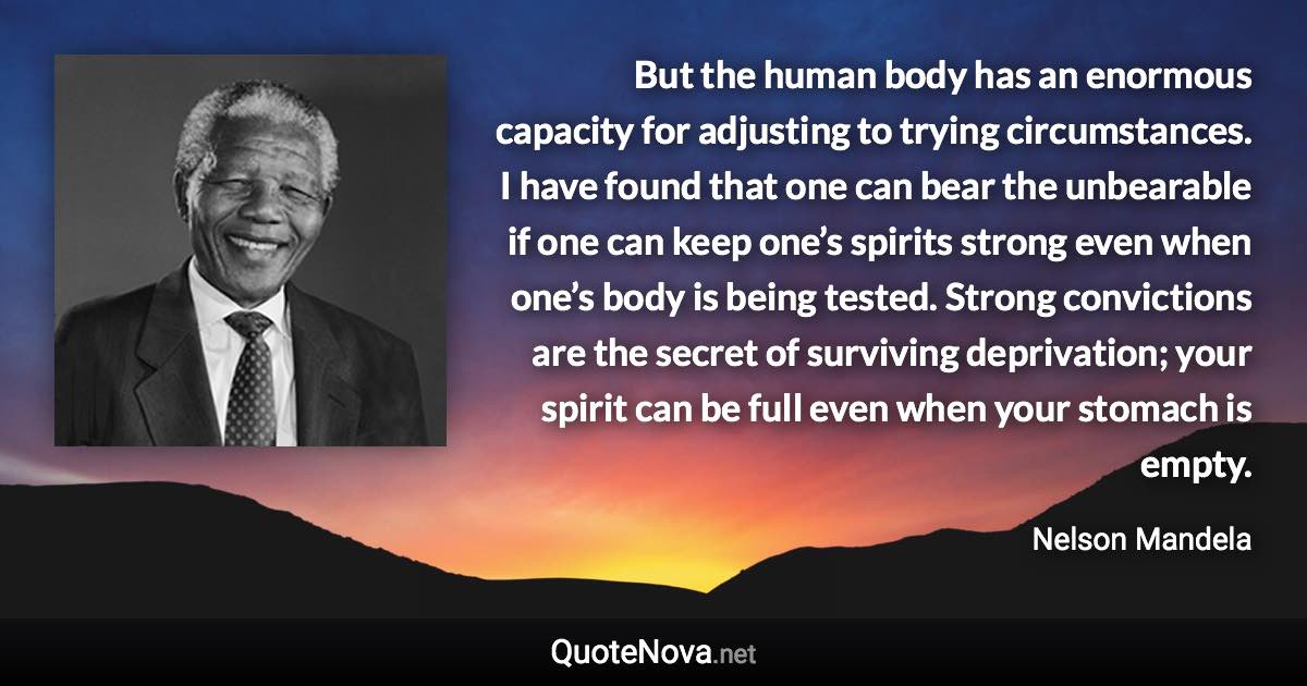 But the human body has an enormous capacity for adjusting to trying circumstances. I have found that one can bear the unbearable if one can keep one’s spirits strong even when one’s body is being tested. Strong convictions are the secret of surviving deprivation; your spirit can be full even when your stomach is empty. - Nelson Mandela quote