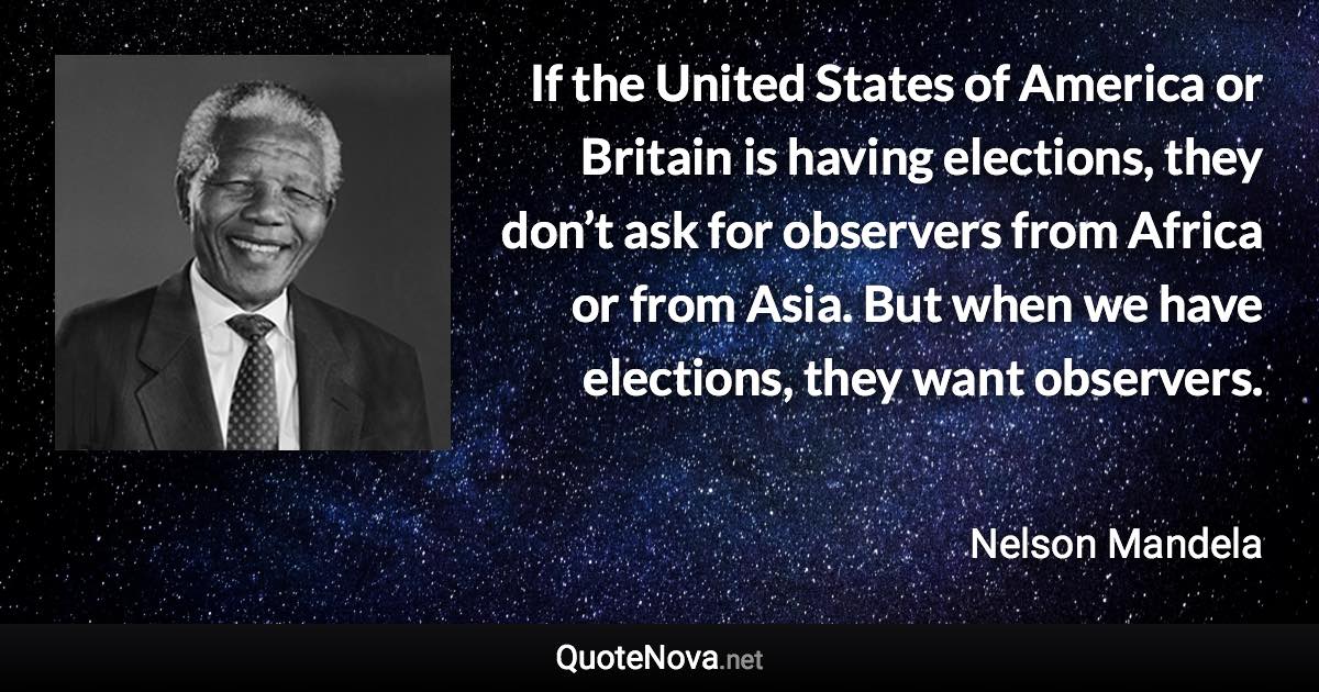 If the United States of America or Britain is having elections, they don’t ask for observers from Africa or from Asia. But when we have elections, they want observers. - Nelson Mandela quote