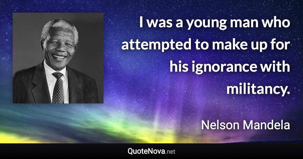 I was a young man who attempted to make up for his ignorance with militancy. - Nelson Mandela quote