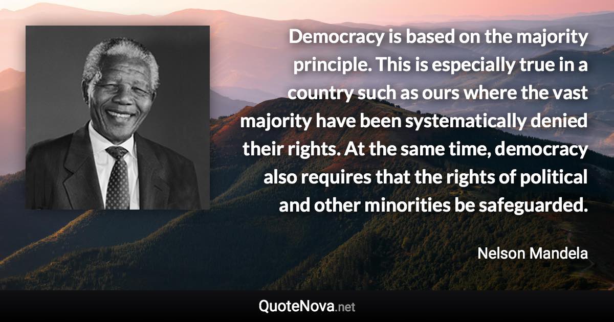 Democracy is based on the majority principle. This is especially true in a country such as ours where the vast majority have been systematically denied their rights. At the same time, democracy also requires that the rights of political and other minorities be safeguarded. - Nelson Mandela quote