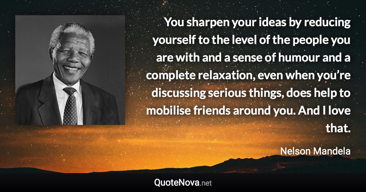 You sharpen your ideas by reducing yourself to the level of the people you are with and a sense of humour and a complete relaxation, even when you’re discussing serious things, does help to mobilise friends around you. And I love that. - Nelson Mandela quote