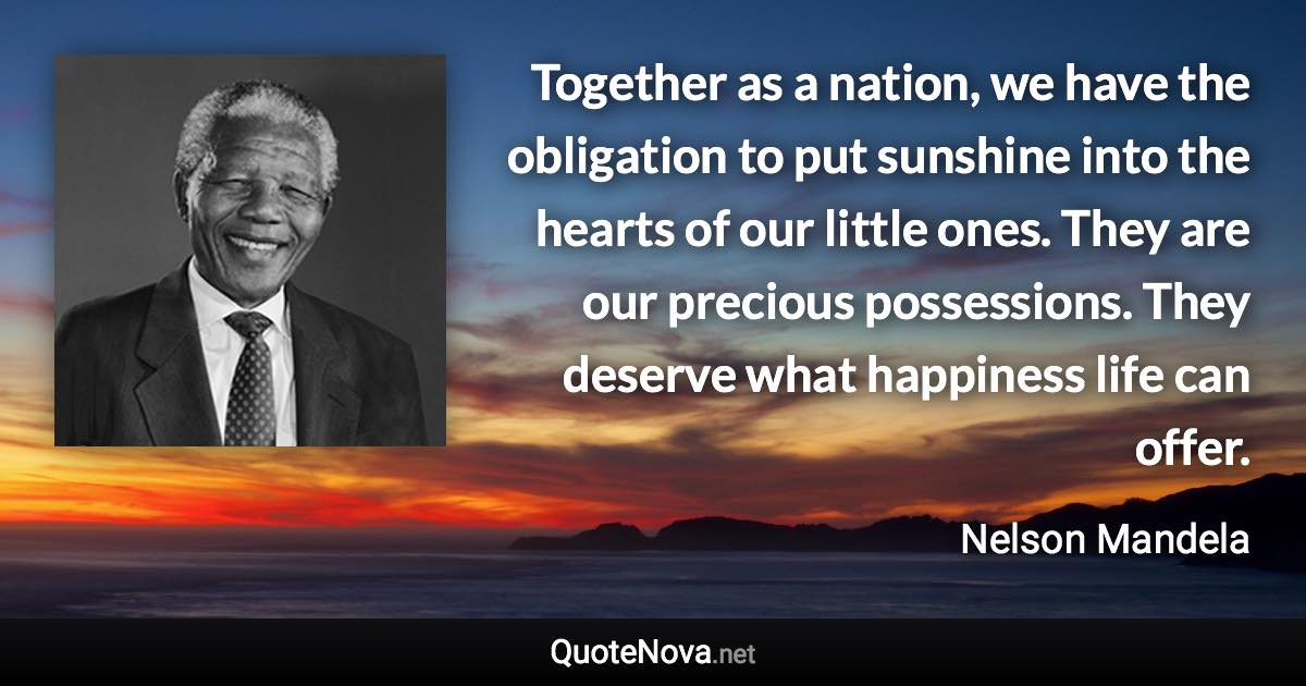 Together as a nation, we have the obligation to put sunshine into the hearts of our little ones. They are our precious possessions. They deserve what happiness life can offer. - Nelson Mandela quote