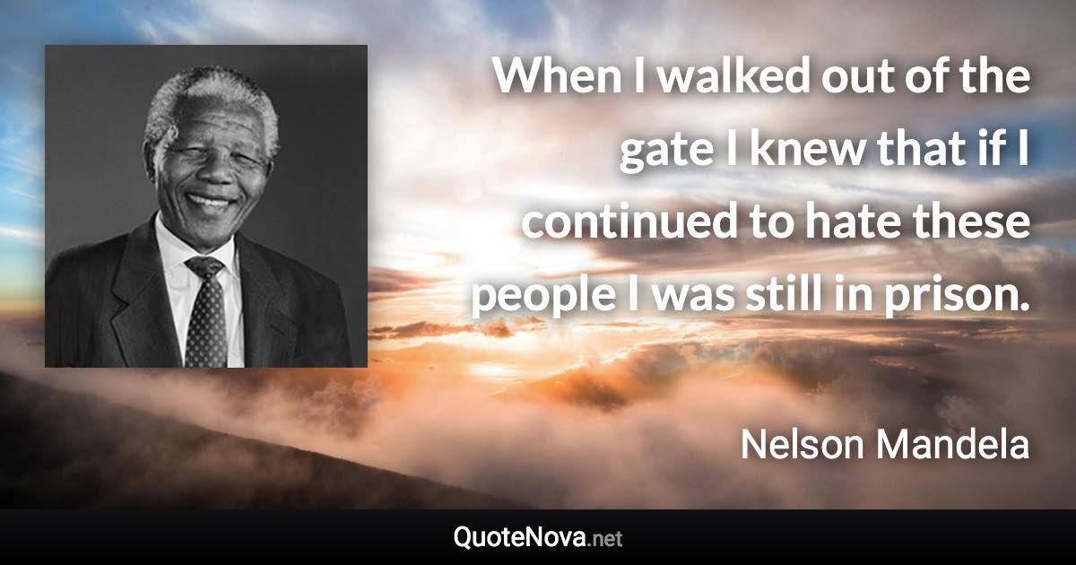 When I walked out of the gate I knew that if I continued to hate these people I was still in prison. - Nelson Mandela quote