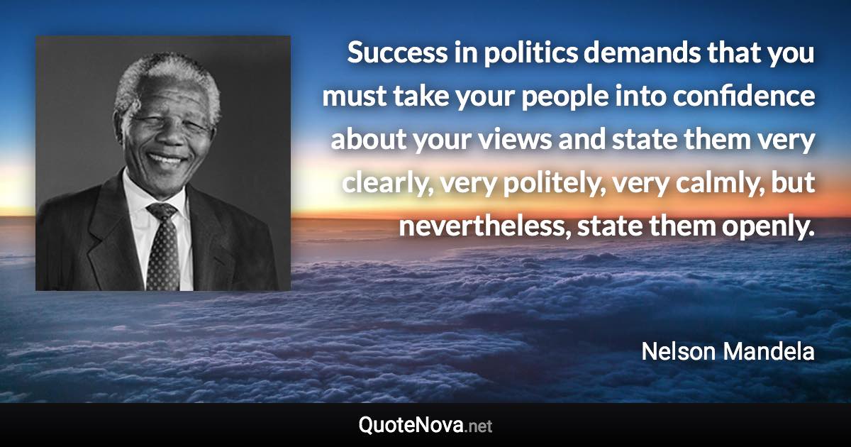 Success in politics demands that you must take your people into confidence about your views and state them very clearly, very politely, very calmly, but nevertheless, state them openly. - Nelson Mandela quote