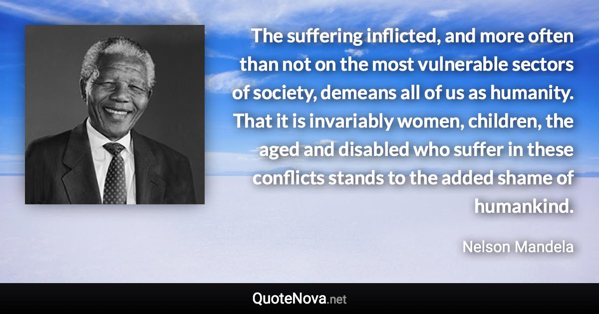 The suffering inflicted, and more often than not on the most vulnerable sectors of society, demeans all of us as humanity. That it is invariably women, children, the aged and disabled who suffer in these conflicts stands to the added shame of humankind. - Nelson Mandela quote