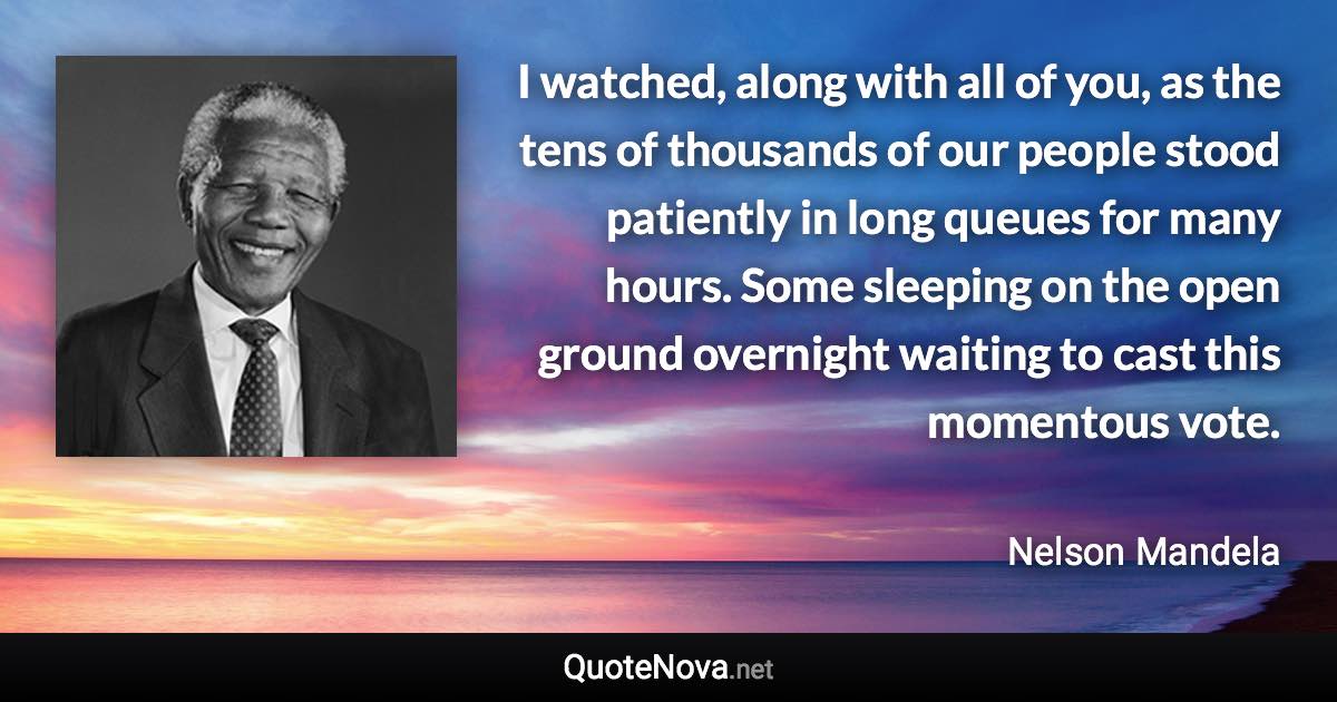 I watched, along with all of you, as the tens of thousands of our people stood patiently in long queues for many hours. Some sleeping on the open ground overnight waiting to cast this momentous vote. - Nelson Mandela quote