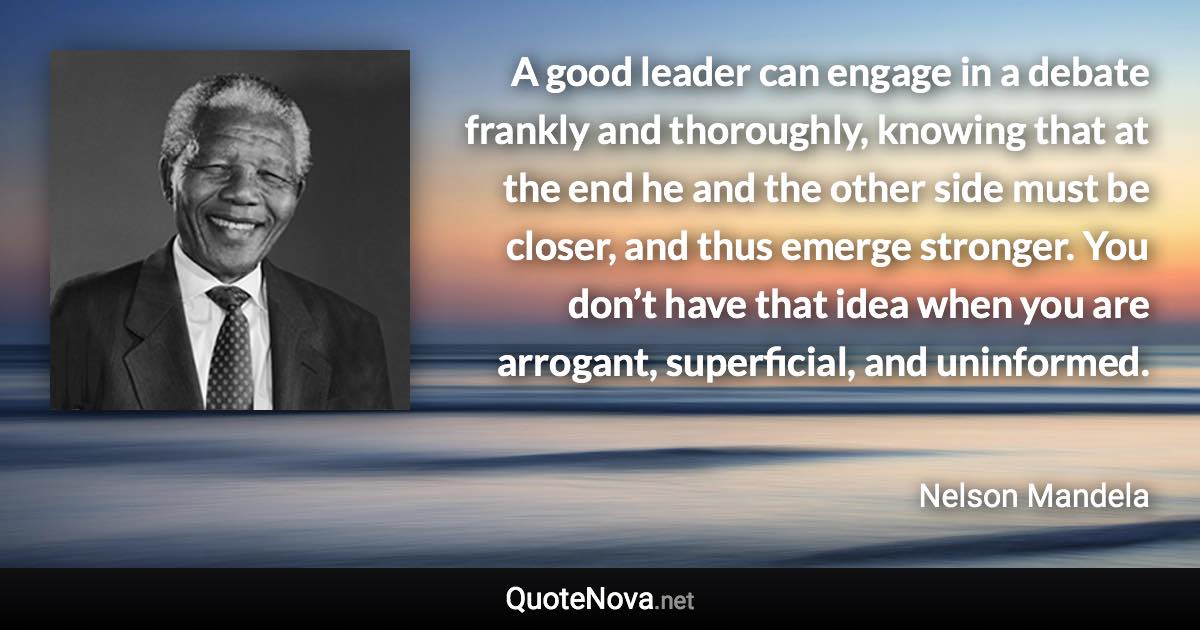 A good leader can engage in a debate frankly and thoroughly, knowing that at the end he and the other side must be closer, and thus emerge stronger. You don’t have that idea when you are arrogant, superficial, and uninformed. - Nelson Mandela quote