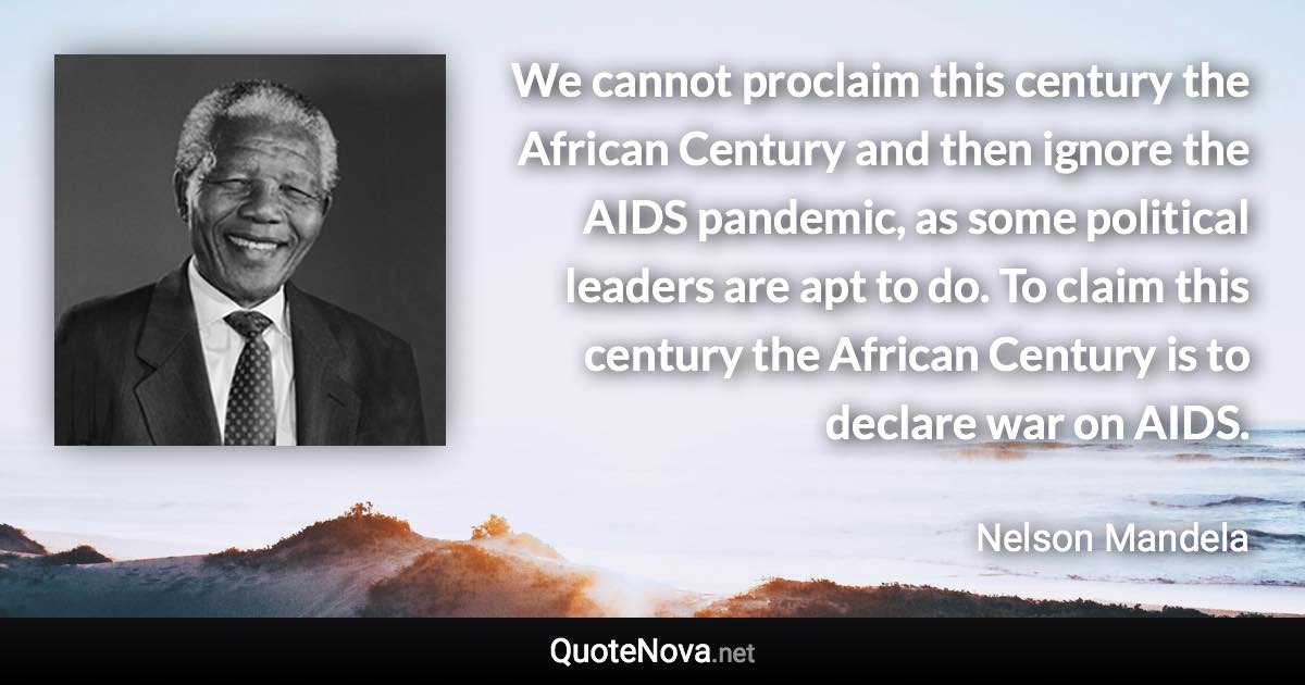 We cannot proclaim this century the African Century and then ignore the AIDS pandemic, as some political leaders are apt to do. To claim this century the African Century is to declare war on AIDS. - Nelson Mandela quote