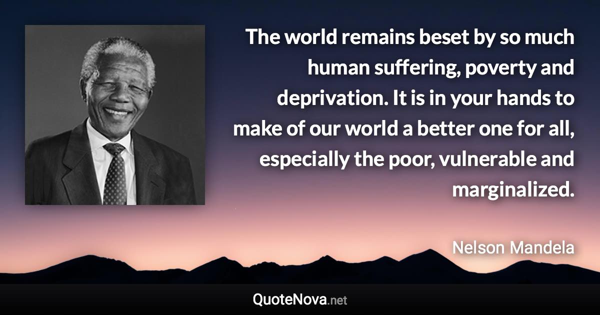 The world remains beset by so much human suffering, poverty and deprivation. It is in your hands to make of our world a better one for all, especially the poor, vulnerable and marginalized. - Nelson Mandela quote