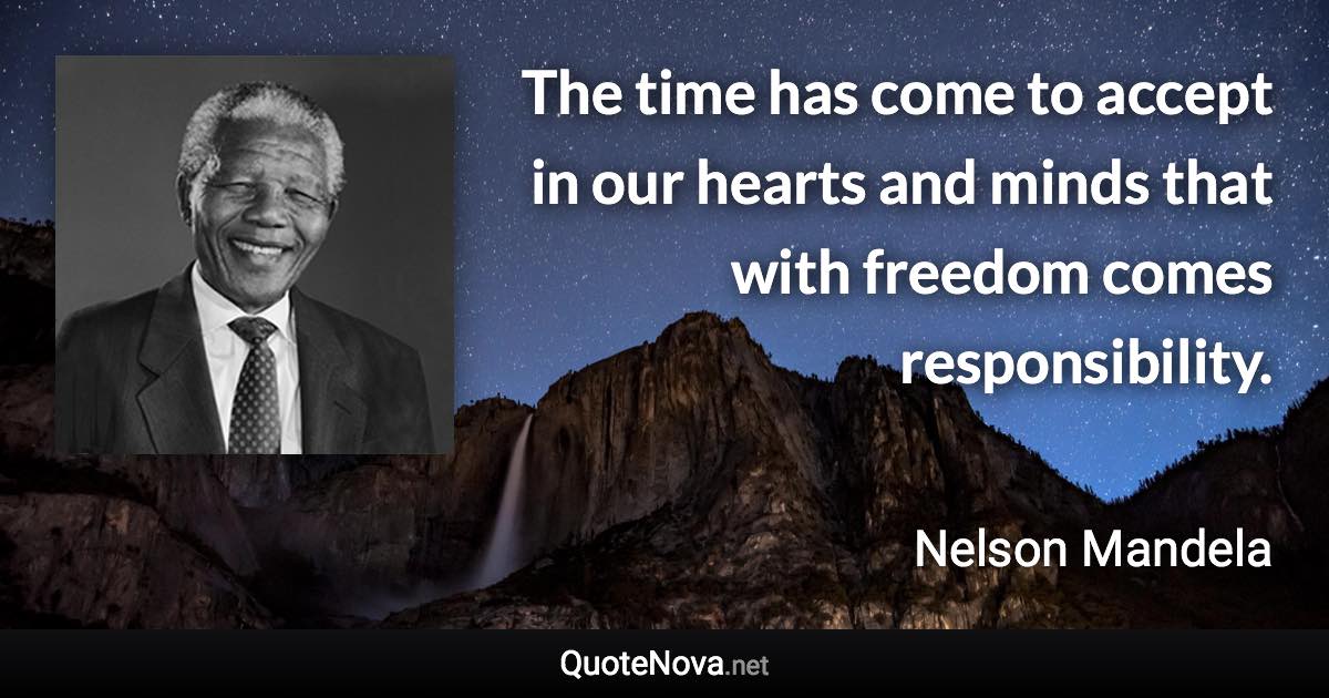 The time has come to accept in our hearts and minds that with freedom comes responsibility. - Nelson Mandela quote