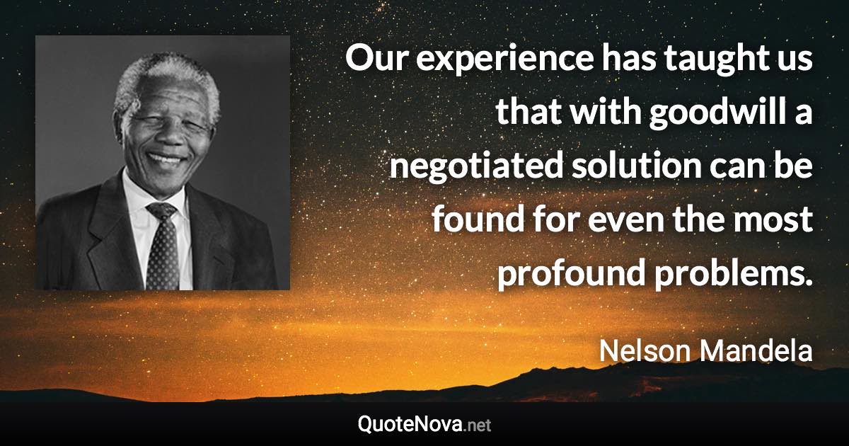 Our experience has taught us that with goodwill a negotiated solution can be found for even the most profound problems. - Nelson Mandela quote