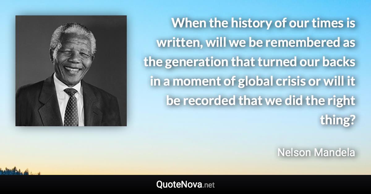 When the history of our times is written, will we be remembered as the generation that turned our backs in a moment of global crisis or will it be recorded that we did the right thing? - Nelson Mandela quote