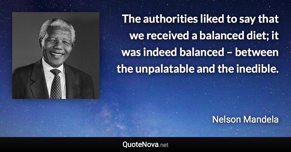 The authorities liked to say that we received a balanced diet; it was indeed balanced – between the unpalatable and the inedible. - Nelson Mandela quote