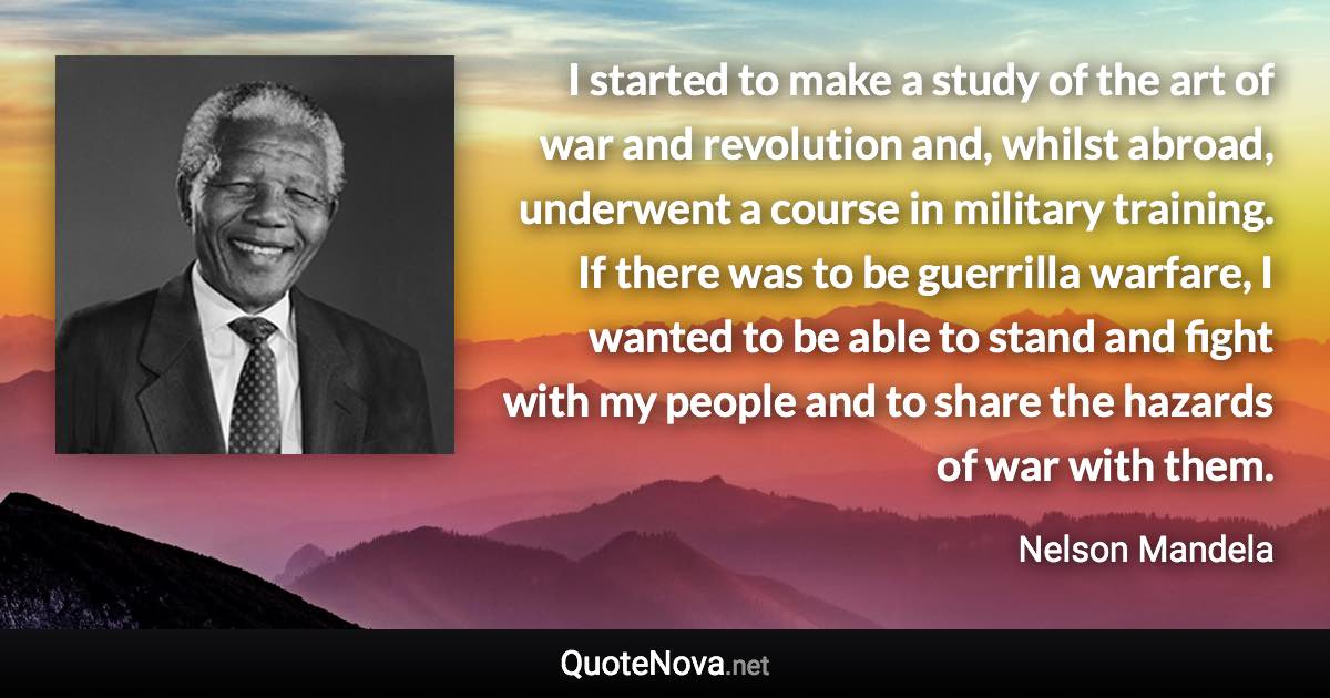 I started to make a study of the art of war and revolution and, whilst abroad, underwent a course in military training. If there was to be guerrilla warfare, I wanted to be able to stand and fight with my people and to share the hazards of war with them. - Nelson Mandela quote