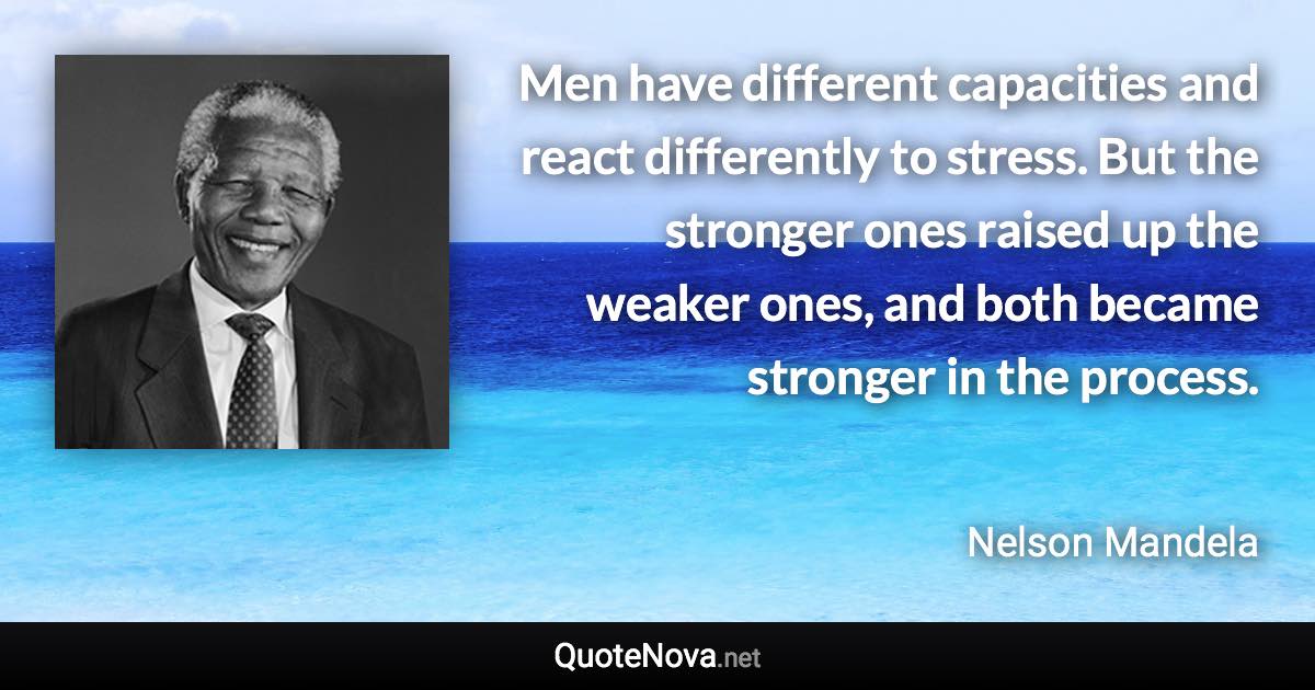 Men have different capacities and react differently to stress. But the stronger ones raised up the weaker ones, and both became stronger in the process. - Nelson Mandela quote