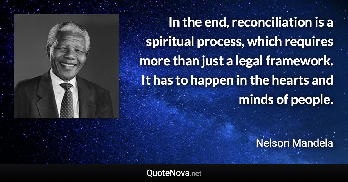 In the end, reconciliation is a spiritual process, which requires more than just a legal framework. It has to happen in the hearts and minds of people. - Nelson Mandela quote