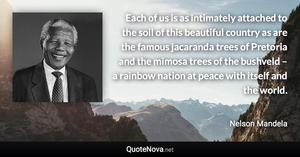 Each of us is as intimately attached to the soil of this beautiful country as are the famous jacaranda trees of Pretoria and the mimosa trees of the bushveld – a rainbow nation at peace with itself and the world. - Nelson Mandela quote