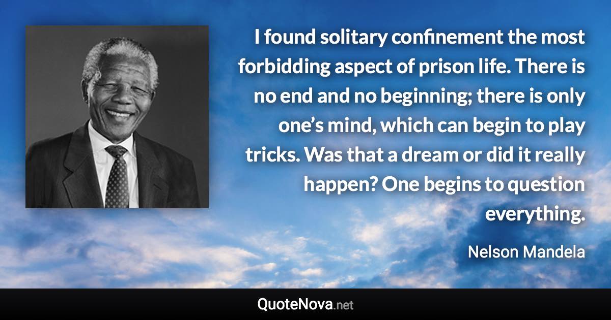 I found solitary confinement the most forbidding aspect of prison life. There is no end and no beginning; there is only one’s mind, which can begin to play tricks. Was that a dream or did it really happen? One begins to question everything. - Nelson Mandela quote