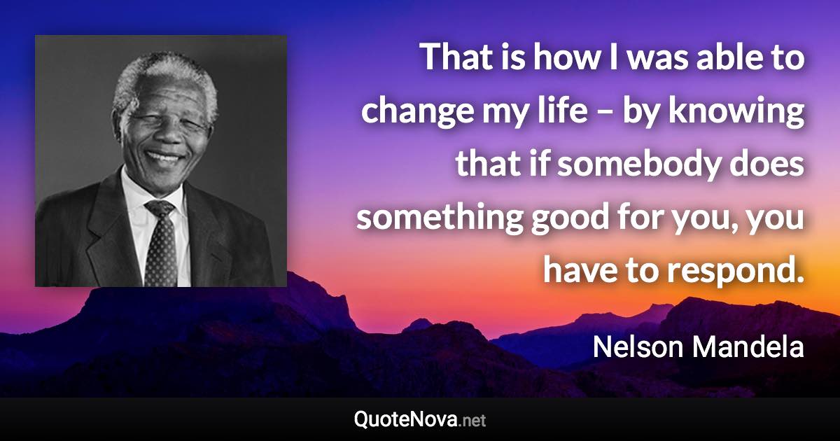 That is how I was able to change my life – by knowing that if somebody does something good for you, you have to respond. - Nelson Mandela quote