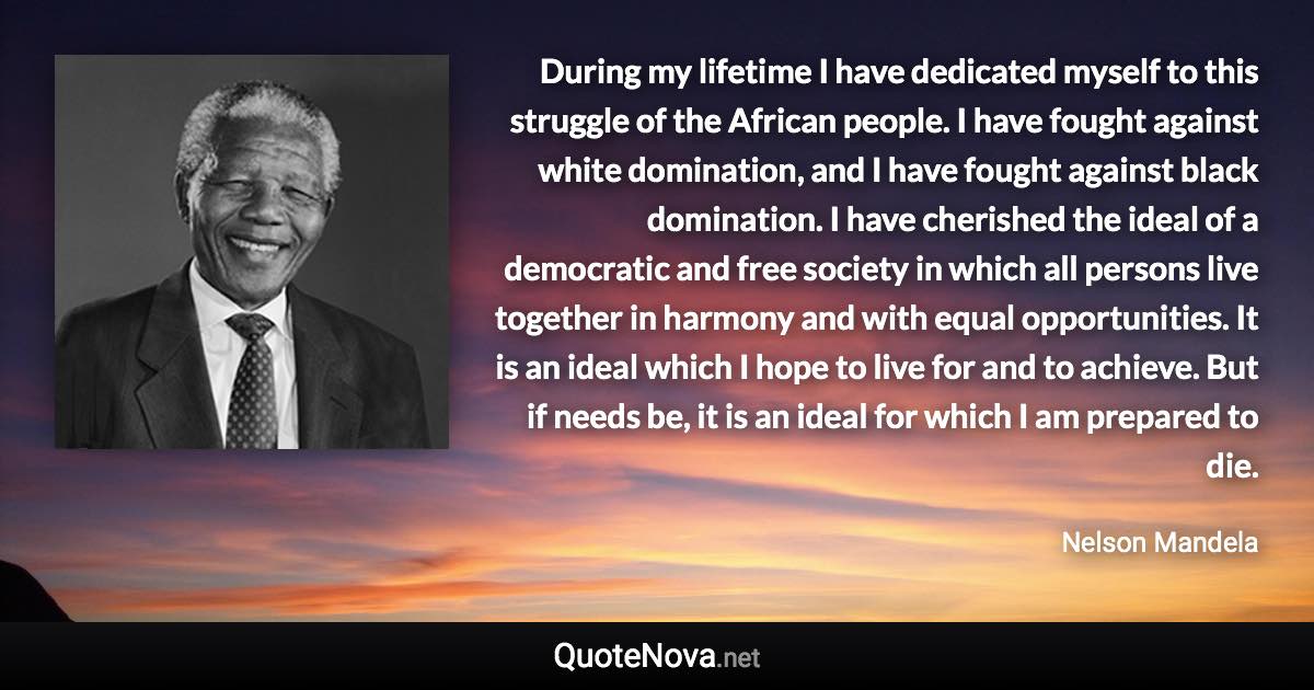 During my lifetime I have dedicated myself to this struggle of the African people. I have fought against white domination, and I have fought against black domination. I have cherished the ideal of a democratic and free society in which all persons live together in harmony and with equal opportunities. It is an ideal which I hope to live for and to achieve. But if needs be, it is an ideal for which I am prepared to die. - Nelson Mandela quote