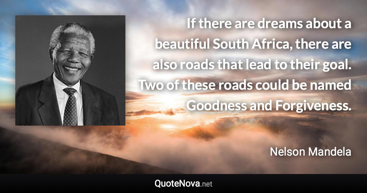 If there are dreams about a beautiful South Africa, there are also roads that lead to their goal. Two of these roads could be named Goodness and Forgiveness. - Nelson Mandela quote