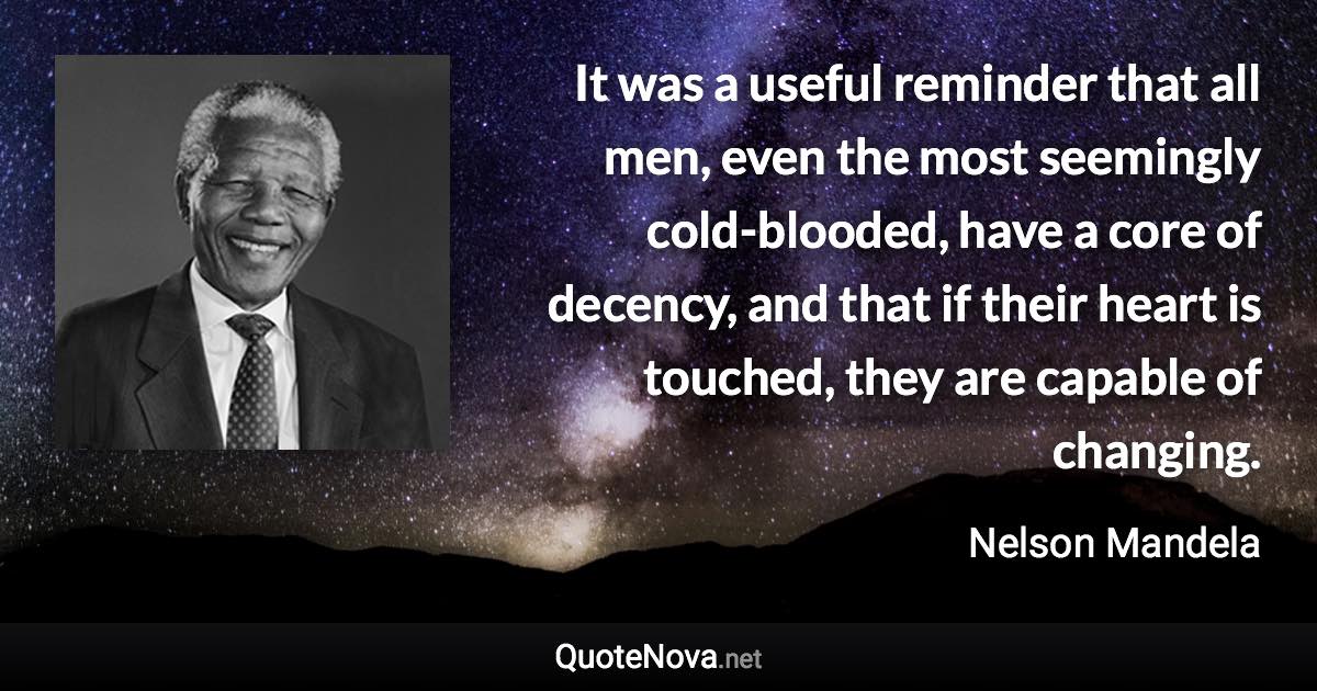 It was a useful reminder that all men, even the most seemingly cold-blooded, have a core of decency, and that if their heart is touched, they are capable of changing. - Nelson Mandela quote