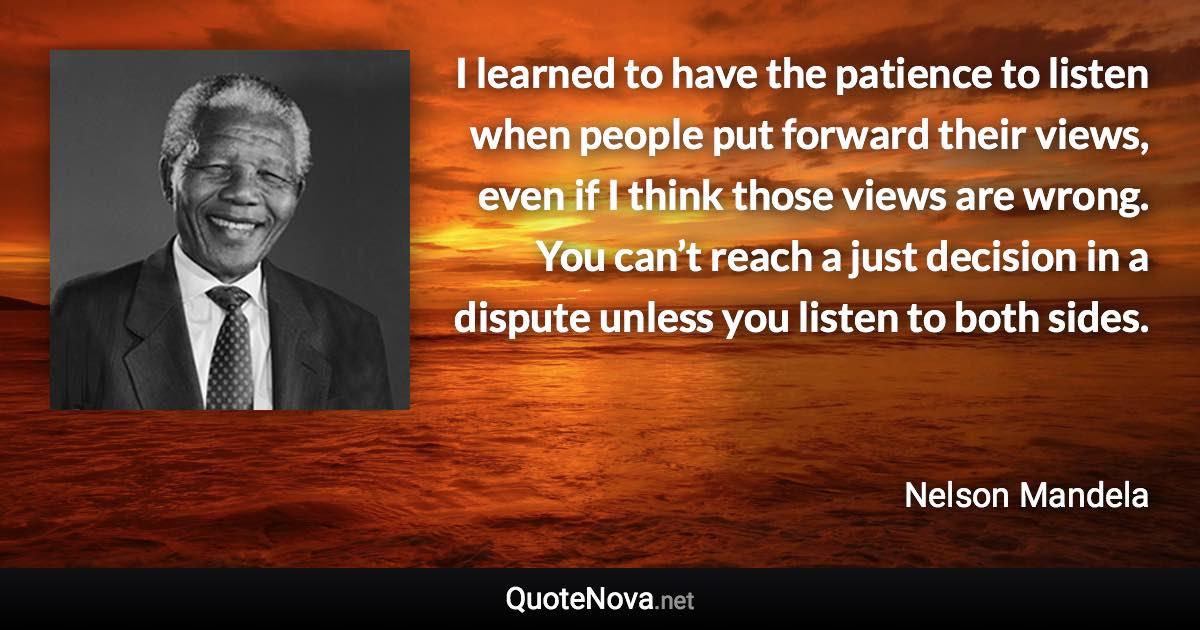 I learned to have the patience to listen when people put forward their views, even if I think those views are wrong. You can’t reach a just decision in a dispute unless you listen to both sides. - Nelson Mandela quote