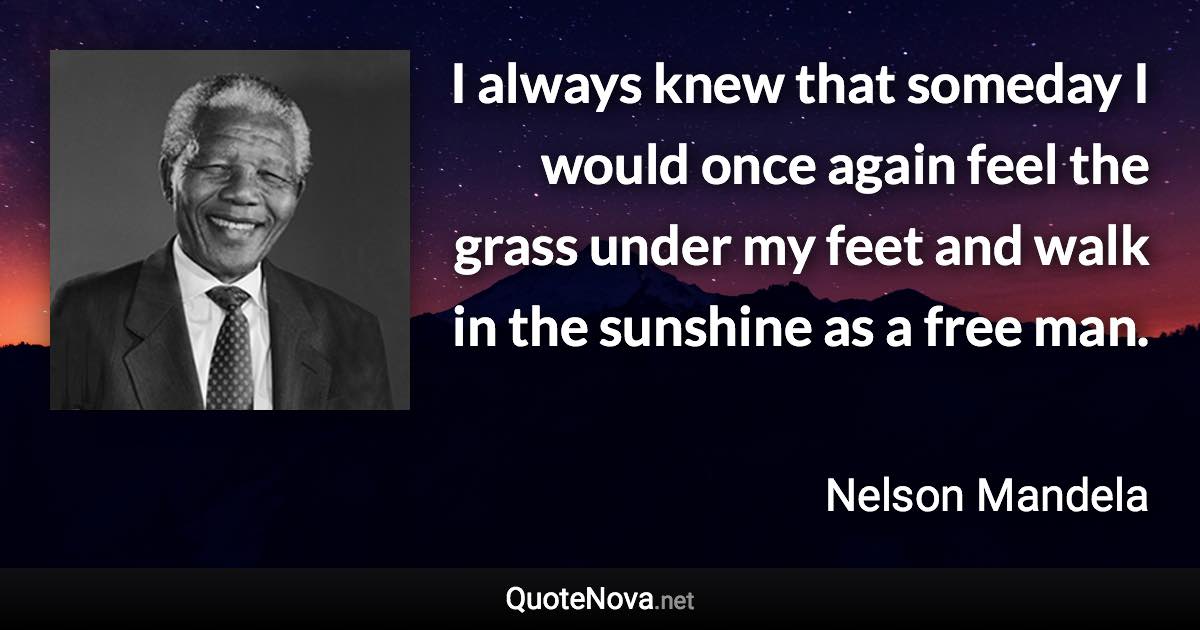 I always knew that someday I would once again feel the grass under my feet and walk in the sunshine as a free man. - Nelson Mandela quote