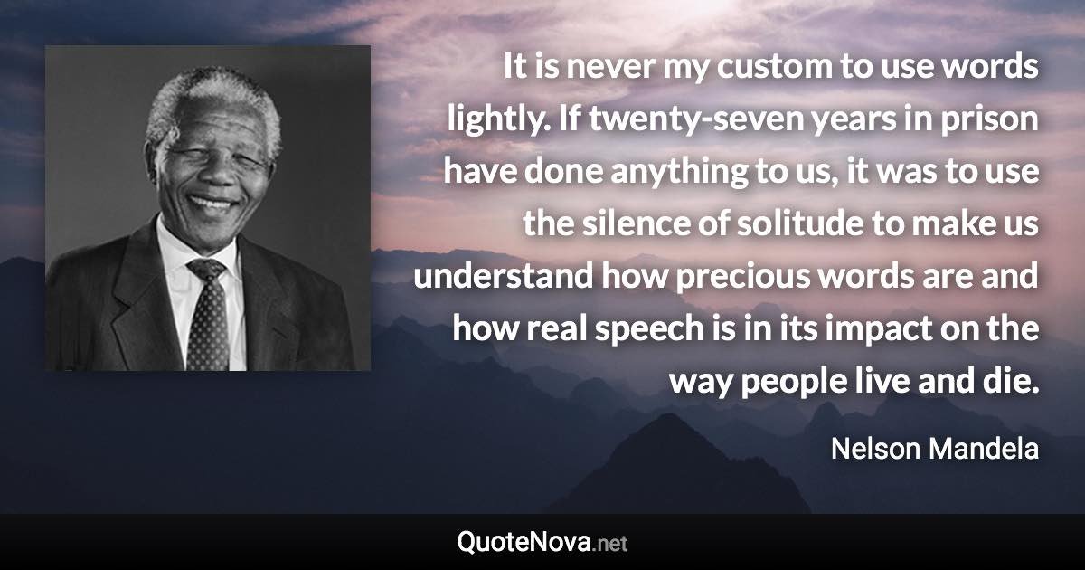 It is never my custom to use words lightly. If twenty-seven years in prison have done anything to us, it was to use the silence of solitude to make us understand how precious words are and how real speech is in its impact on the way people live and die. - Nelson Mandela quote