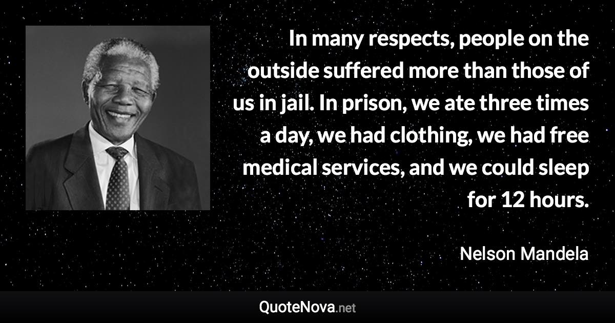 In many respects, people on the outside suffered more than those of us in jail. In prison, we ate three times a day, we had clothing, we had free medical services, and we could sleep for 12 hours. - Nelson Mandela quote