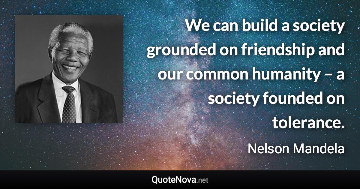 We can build a society grounded on friendship and our common humanity – a society founded on tolerance. - Nelson Mandela quote