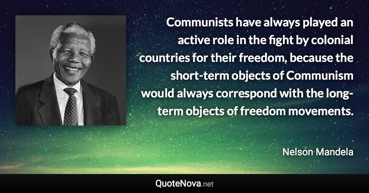 Communists have always played an active role in the fight by colonial countries for their freedom, because the short-term objects of Communism would always correspond with the long-term objects of freedom movements. - Nelson Mandela quote