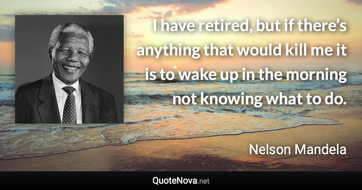 I have retired, but if there’s anything that would kill me it is to wake up in the morning not knowing what to do. - Nelson Mandela quote